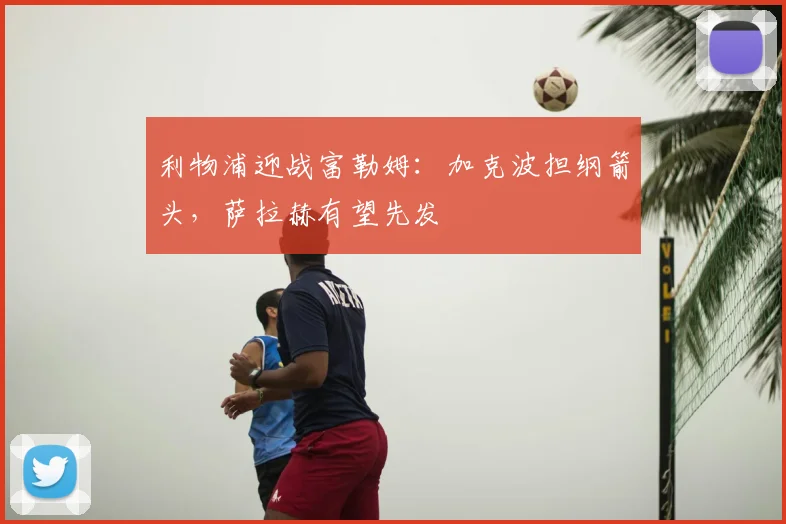利物浦迎战富勒姆：加克波担纲箭头，萨拉赫有望先发