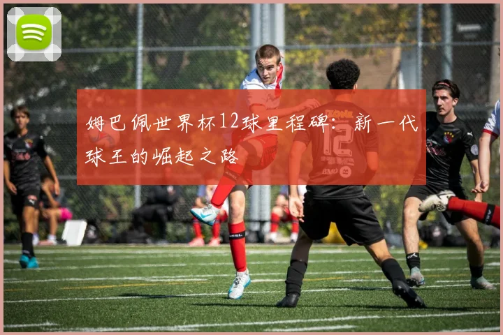 姆巴佩世界杯12球里程碑：新一代球王的崛起之路