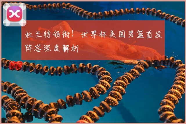 杜兰特领衔！世界杯美国男篮首发阵容深度解析