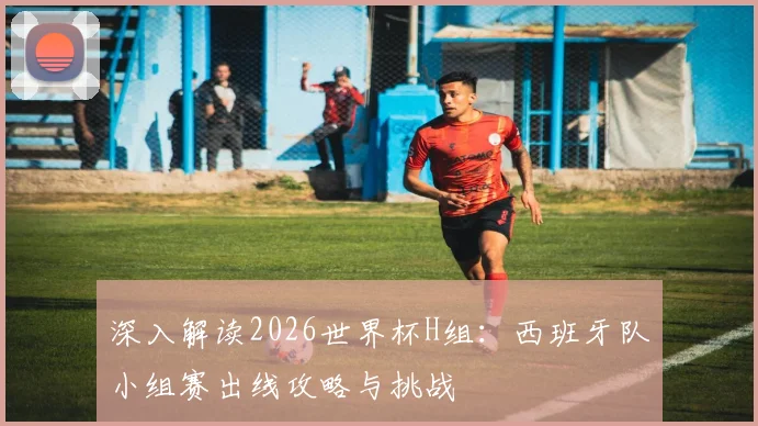 深入解读2026世界杯H组:西班牙队小组赛出线攻略与挑战