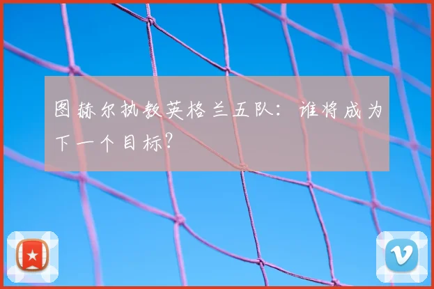 图赫尔执教英格兰五队:谁将成为下一个目标?