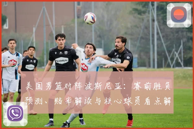美国男篮对阵波斯尼亚：赛前胜负预测、赔率解读与核心球员看点解析