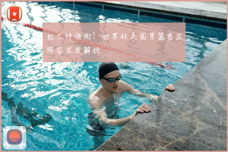 杜兰特领衔！世界杯美国男篮首发阵容深度解析